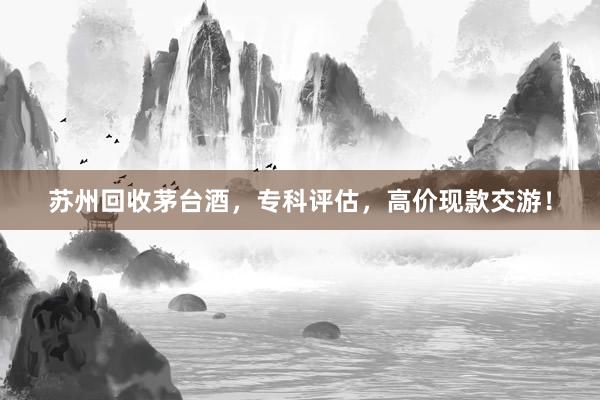 苏州回收茅台酒，专科评估，高价现款交游！